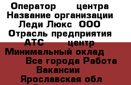 Оператор Call-центра › Название организации ­ Леди Люкс, ООО › Отрасль предприятия ­ АТС, call-центр › Минимальный оклад ­ 25 000 - Все города Работа » Вакансии   . Ярославская обл.,Ярославль г.